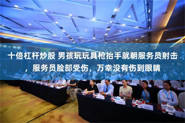 十倍杠杆炒股 男孩玩玩具枪抬手就朝服务员射击，服务员脸部受伤，万幸没有伤到眼睛