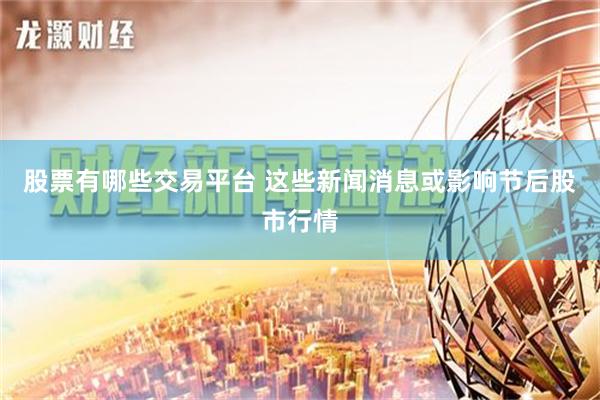 股票有哪些交易平台 这些新闻消息或影响节后股市行情