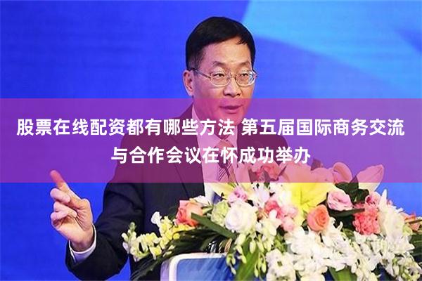 股票在线配资都有哪些方法 第五届国际商务交流与合作会议在怀成功举办