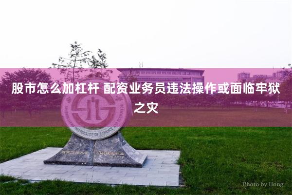 股市怎么加杠杆 配资业务员违法操作或面临牢狱之灾