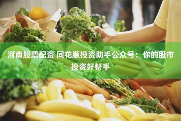 河南股票配资 同花顺投资助手公众号：你的股市投资好帮手