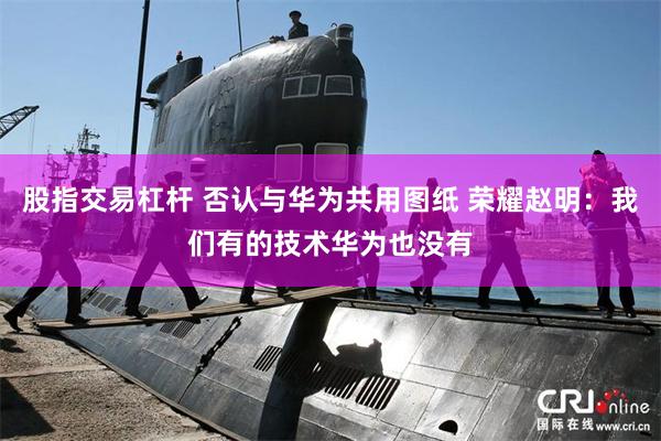 股指交易杠杆 否认与华为共用图纸 荣耀赵明：我们有的技术华为也没有