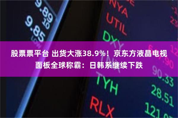 股票票平台 出货大涨38.9%！京东方液晶电视面板全球称霸：日韩系继续下跌