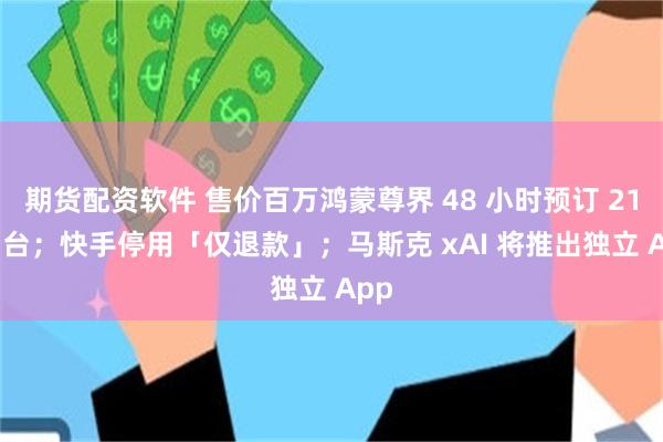 期货配资软件 售价百万鸿蒙尊界 48 小时预订 2108 台；快手停用「仅退款」；马斯克 xAI 将推出独立 App