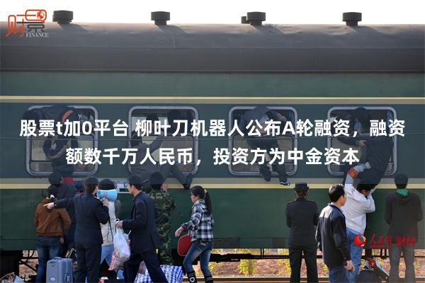 股票t加0平台 柳叶刀机器人公布A轮融资，融资额数千万人民币，投资方为中金资本
