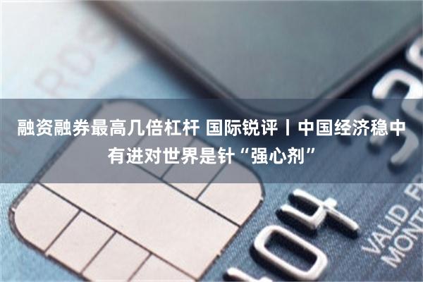融资融券最高几倍杠杆 国际锐评丨中国经济稳中有进对世界是针“强心剂”
