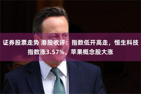 证券股票走势 港股收评：指数低开高走，恒生科技指数涨3.57%，苹果概念股大涨