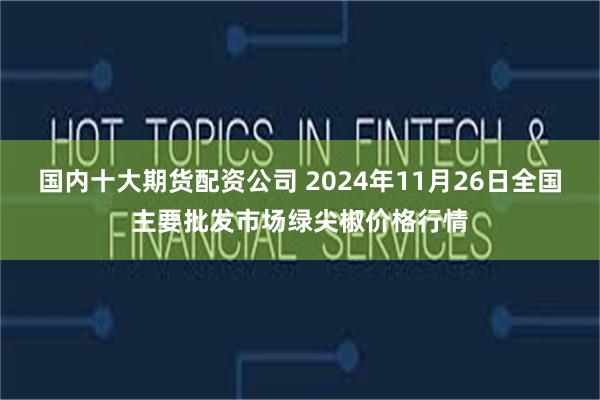 国内十大期货配资公司 2024年11月26日全国主要批发市场绿尖椒价格行情
