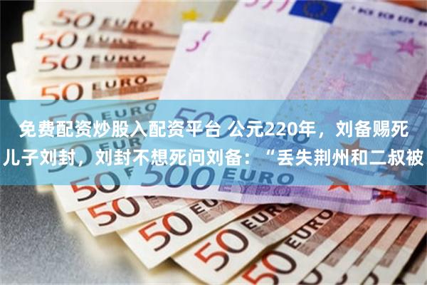 免费配资炒股入配资平台 公元220年，刘备赐死儿子刘封，刘封不想死问刘备：“丢失荆州和二叔被