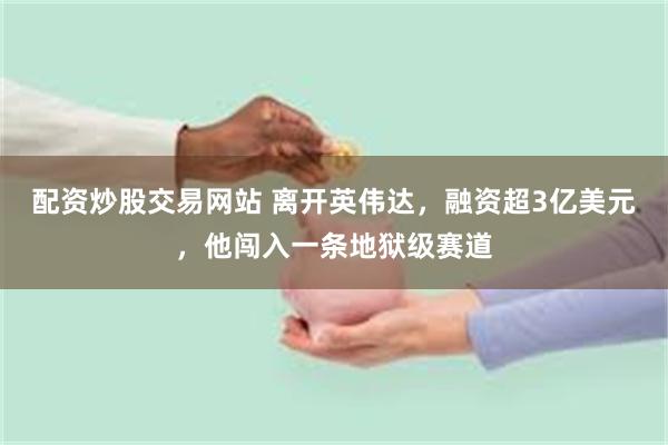 配资炒股交易网站 离开英伟达，融资超3亿美元，他闯入一条地狱级赛道