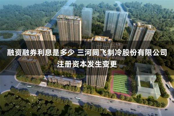 融资融券利息是多少 三河同飞制冷股份有限公司注册资本发生变更