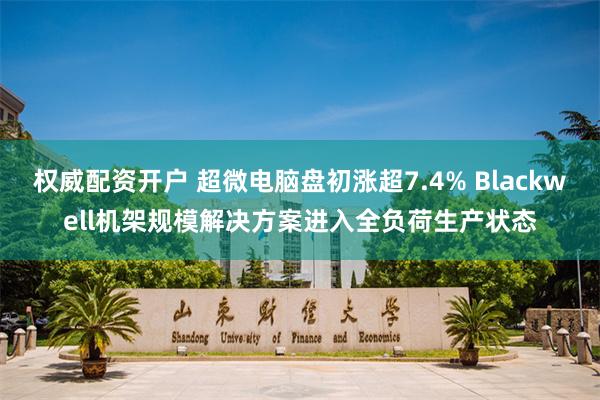 权威配资开户 超微电脑盘初涨超7.4% Blackwell机架规模解决方案进入全负荷生产状态