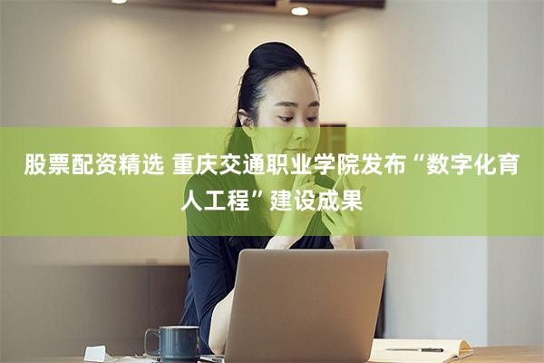 股票配资精选 重庆交通职业学院发布“数字化育人工程”建设成果