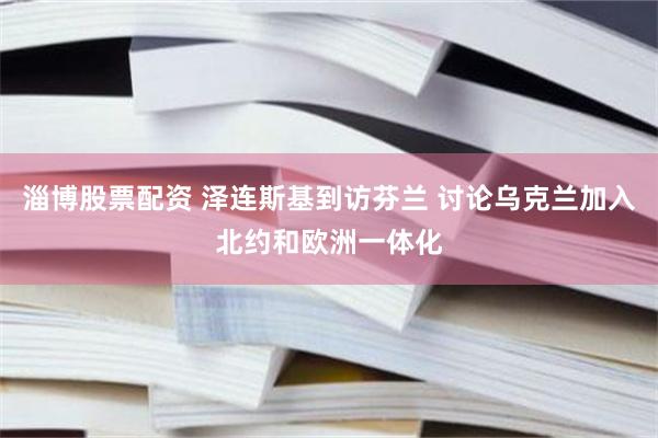 淄博股票配资 泽连斯基到访芬兰 讨论乌克兰加入北约和欧洲一体化
