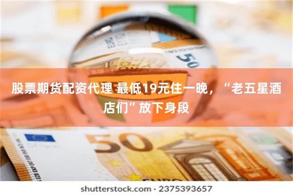 股票期货配资代理 最低19元住一晚，“老五星酒店们”放下身段