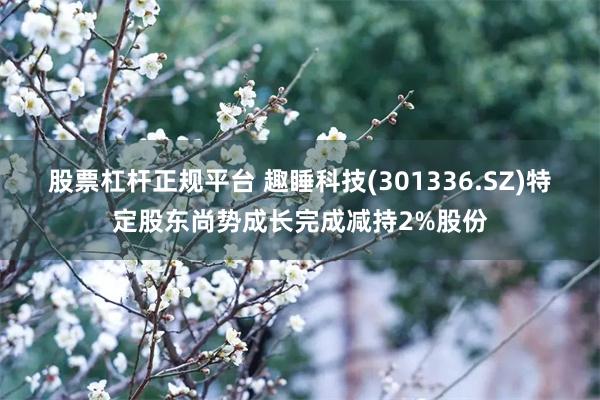 股票杠杆正规平台 趣睡科技(301336.SZ)特定股东尚势成长完成减持2%股份