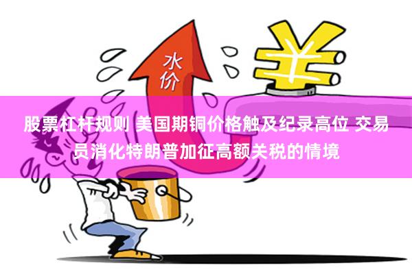 股票杠杆规则 美国期铜价格触及纪录高位 交易员消化特朗普加征高额关税的情境