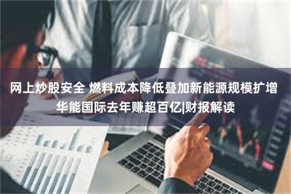 网上炒股安全 燃料成本降低叠加新能源规模扩增 华能国际去年赚超百亿|财报解读