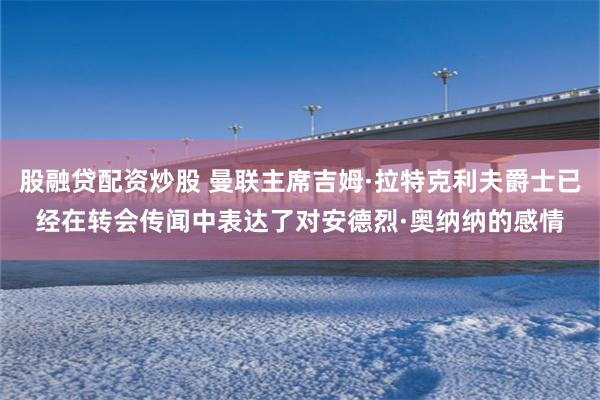 股融贷配资炒股 曼联主席吉姆·拉特克利夫爵士已经在转会传闻中表达了对安德烈·奥纳纳的感情