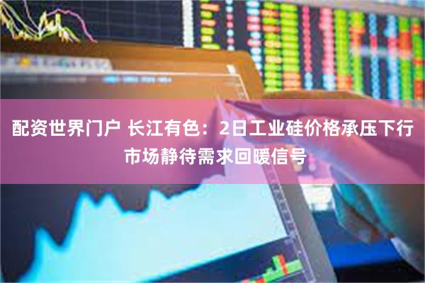 配资世界门户 长江有色：2日工业硅价格承压下行 市场静待需求回暖信号