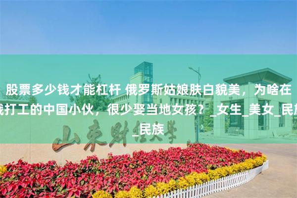 股票多少钱才能杠杆 俄罗斯姑娘肤白貌美，为啥在俄打工的中国小伙，很少娶当地女孩？_女生_美女_民族