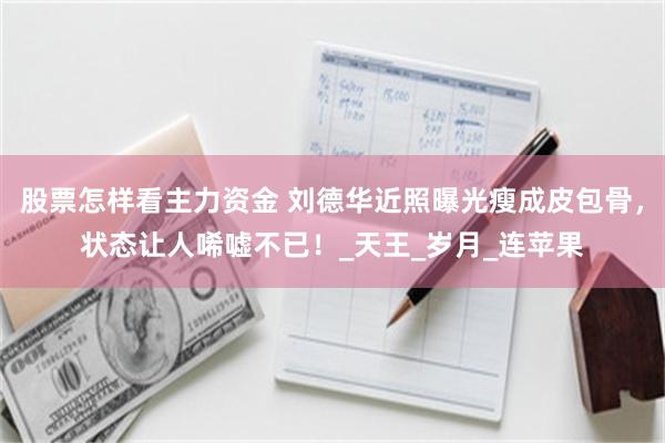 股票怎样看主力资金 刘德华近照曝光瘦成皮包骨，状态让人唏嘘不已！_天王_岁月_连苹果