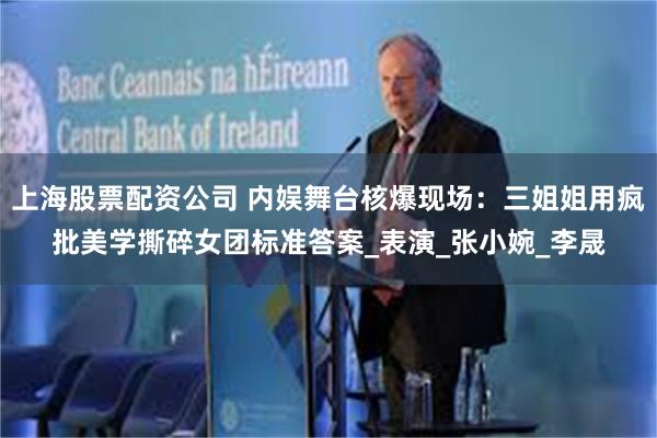 上海股票配资公司 内娱舞台核爆现场：三姐姐用疯批美学撕碎女团标准答案_表演_张小婉_李晟