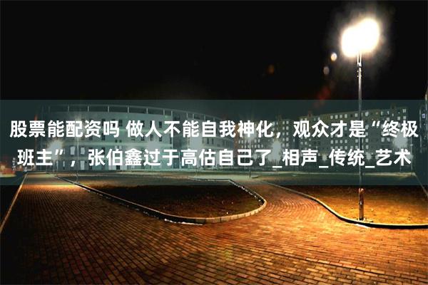 股票能配资吗 做人不能自我神化，观众才是“终极班主”，张伯鑫过于高估自己了_相声_传统_艺术