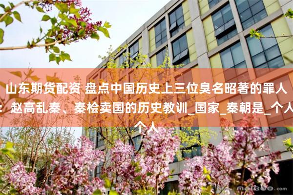 山东期货配资 盘点中国历史上三位臭名昭著的罪人：赵高乱秦、秦桧卖国的历史教训_国家_秦朝是_个人
