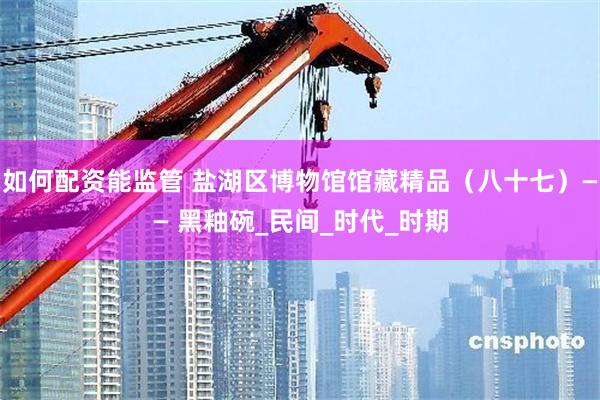 如何配资能监管 盐湖区博物馆馆藏精品（八十七）—— 黑釉碗_民间_时代_时期
