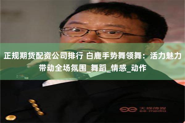 正规期货配资公司排行 白鹿手势舞领舞:活力魅力带动全场氛围_舞蹈_情感_动作