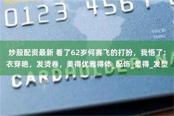 炒股配资最新 看了62岁何赛飞的打扮，我悟了：衣穿艳，发烫卷，美得优雅得体_配饰_显得_发型