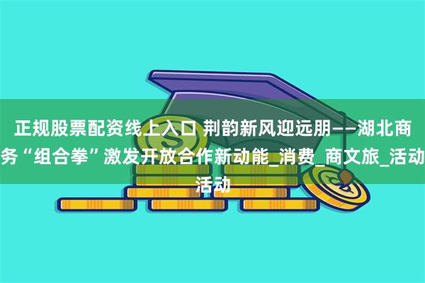 正规股票配资线上入口 荆韵新风迎远朋——湖北商务“组合拳”激发开放合作新动能_消费_商文旅_活动