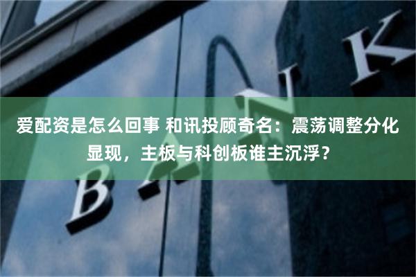 爱配资是怎么回事 和讯投顾奇名：震荡调整分化显现，主板与科创板谁主沉浮？