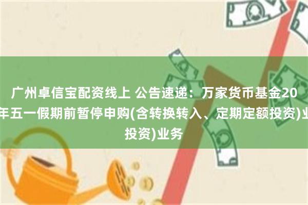 广州卓信宝配资线上 公告速递：万家货币基金2025年五一假期前暂停申购(含转换转入、定期定额投资)业务