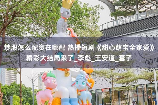 炒股怎么配资在哪配 热播短剧《甜心萌宝全家爱》精彩大结局来了_李彪_王安道_套子