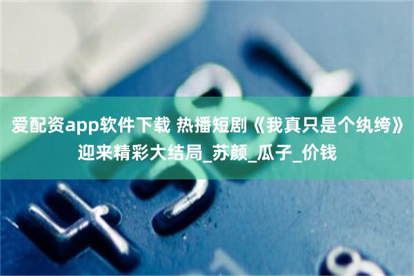 爱配资app软件下载 热播短剧《我真只是个纨绔》迎来精彩大结局_苏颜_瓜子_价钱
