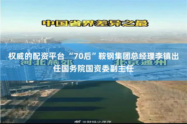 权威的配资平台 “70后”鞍钢集团总经理李镇出任国务院国资委副主任