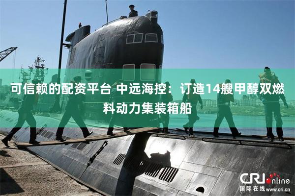 可信赖的配资平台 中远海控：订造14艘甲醇双燃料动力集装箱船
