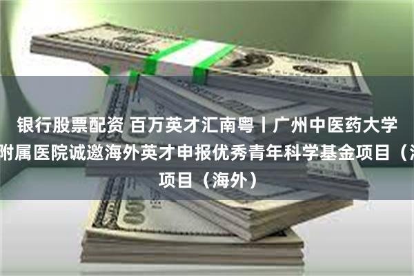 银行股票配资 百万英才汇南粤丨广州中医药大学第一附属医院诚邀海外英才申报优秀青年科学基金项目（海外）