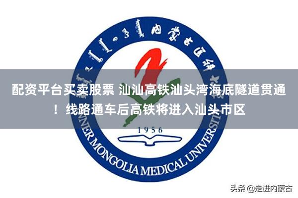 配资平台买卖股票 汕汕高铁汕头湾海底隧道贯通！线路通车后高铁将进入汕头市区