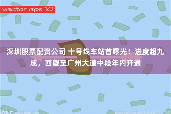 深圳股票配资公司 十号线车站首曝光！进度超九成，西塱至广州大道中段年内开通