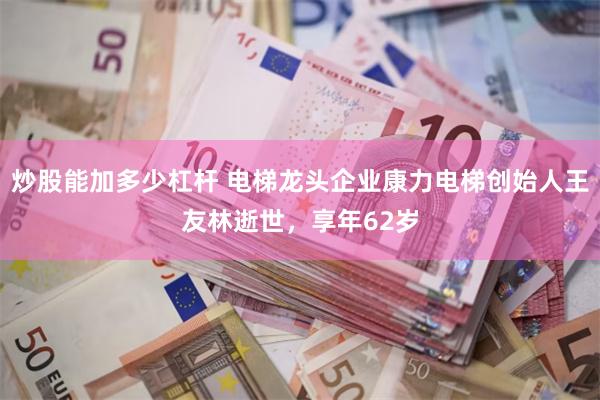 炒股能加多少杠杆 电梯龙头企业康力电梯创始人王友林逝世，享年62岁