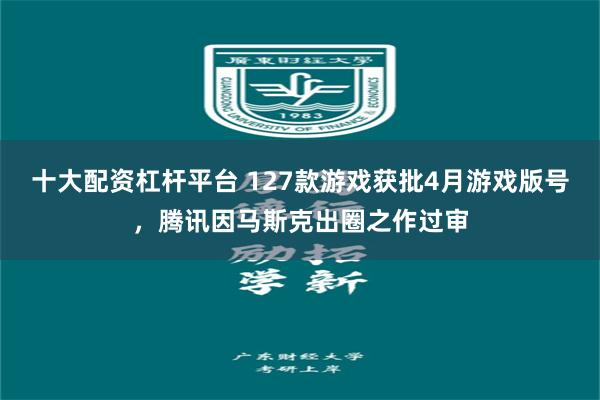 十大配资杠杆平台 127款游戏获批4月游戏版号，腾讯因马斯克出圈之作过审