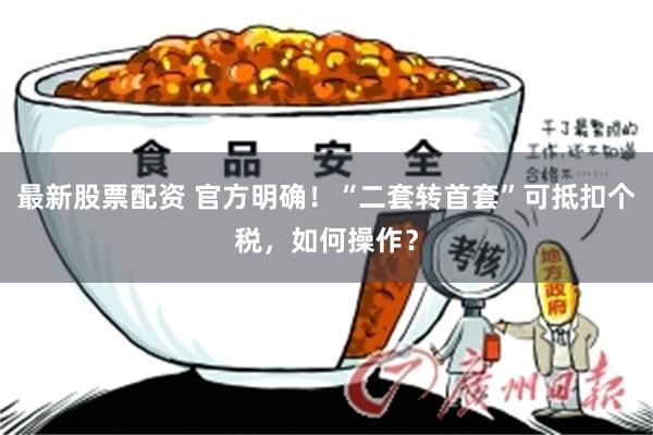 最新股票配资 官方明确！“二套转首套”可抵扣个税，如何操作？
