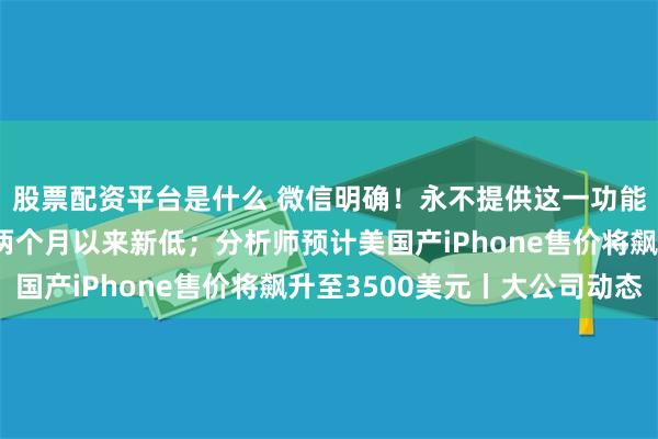股票配资平台是什么 微信明确！永不提供这一功能；小米汽车周销量创两个月以来新低；分析师预计美国产iPhone售价将飙升至3500美元丨大公司动态