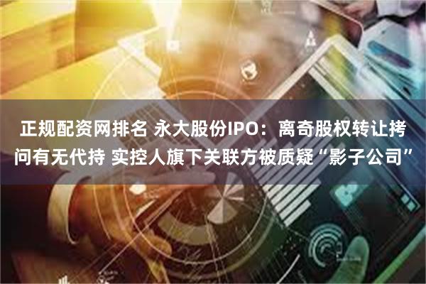 正规配资网排名 永大股份IPO：离奇股权转让拷问有无代持 实控人旗下关联方被质疑“影子公司”