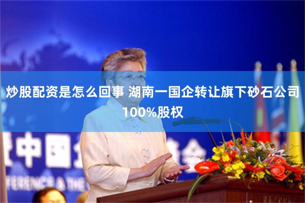 炒股配资是怎么回事 湖南一国企转让旗下砂石公司100%股权