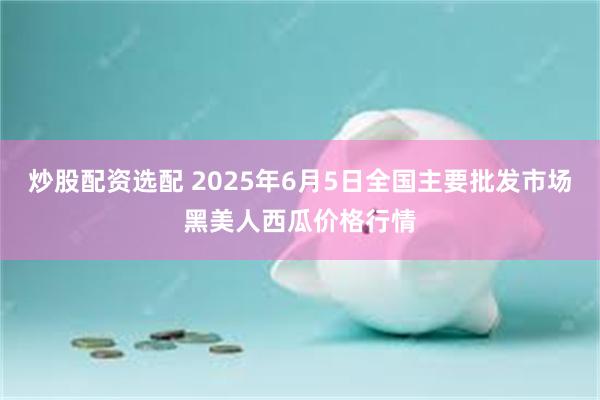 炒股配资选配 2025年6月5日全国主要批发市场黑美人西瓜价格行情