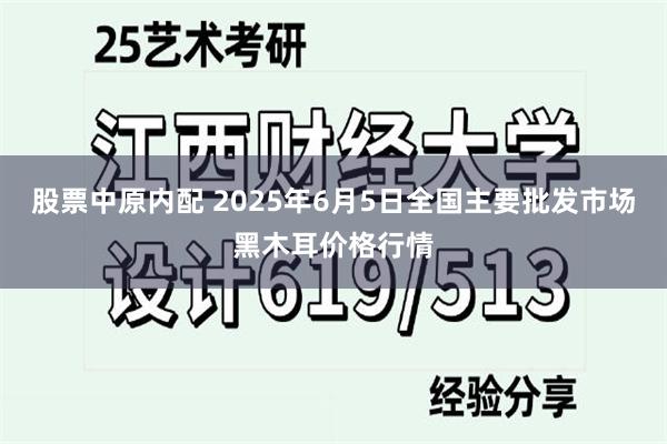 股票中原内配 2025年6月5日全国主要批发市场黑木耳价格行情